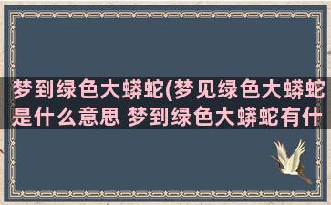 梦到绿色大蟒蛇(梦见绿色大蟒蛇是什么意思 梦到绿色大蟒蛇有什么预兆)